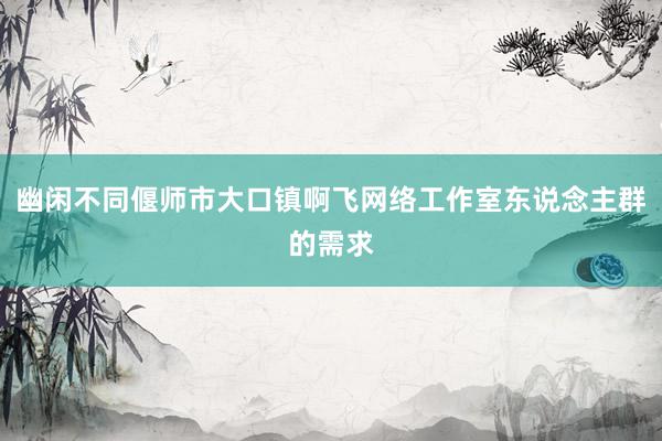 幽闲不同偃师市大口镇啊飞网络工作室东说念主群的需求