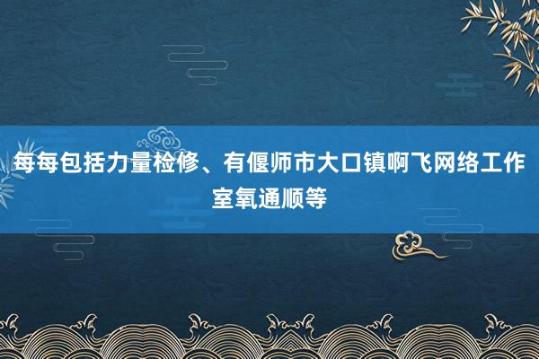 每每包括力量检修、有偃师市大口镇啊飞网络工作室氧通顺等
