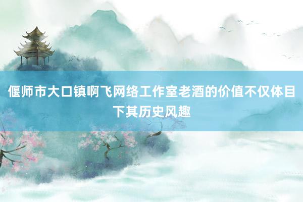 偃师市大口镇啊飞网络工作室老酒的价值不仅体目下其历史风趣