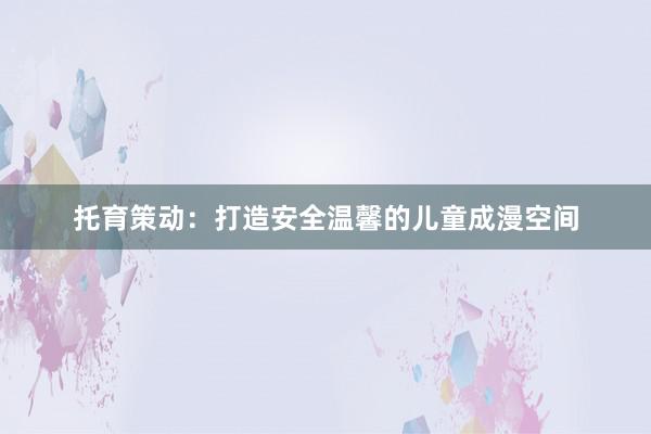 托育策动：打造安全温馨的儿童成漫空间