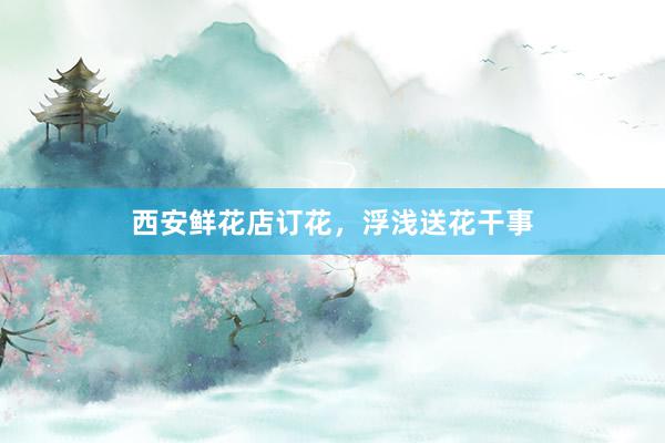 西安鲜花店订花，浮浅送花干事